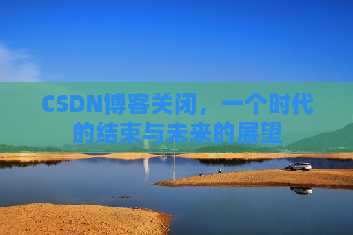 CSDN博客关闭，一个时代的结束与未来的展望